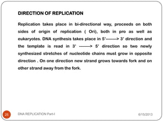 6/15/2013DNA REPLICATION Part-I25
DIRECTION OF REPLICATION
Replication takes place in bi-directional way, proceeds on both
sides of origin of replication ( Ori), both in pro as well as
eukaryotes. DNA synthesis takes place in 5’--------> 3’ direction and
the template is read in 3’ --------> 5’ direction so two newly
synthesized stretches of nucleotide chains must grow in opposite
direction . On one direction new strand grows towards fork and on
other strand away from the fork.
 