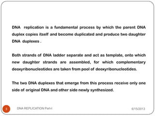 DNA replication is a fundamental process by which the parent DNA
duplex copies itself and become duplicated and produce two daughter
DNA duplexes .
Both strands of DNA ladder separate and act as template, onto which
new daughter strands are assembled, for which complementary
deoxyribonucleotides are taken from pool of deoxyribonucleotides.
The two DNA duplexes that emerge from this process receive only one
side of original DNA and other side newly synthesized.
6/15/2013DNA REPLICATION Part-I3
 