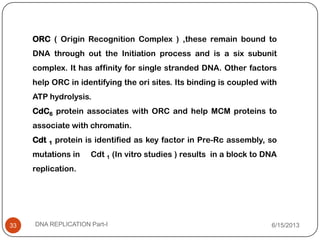 ORC ( Origin Recognition Complex ) ,these remain bound to
DNA through out the Initiation process and is a six subunit
complex. It has affinity for single stranded DNA. Other factors
help ORC in identifying the ori sites. Its binding is coupled with
ATP hydrolysis.
CdC6 protein associates with ORC and help MCM proteins to
associate with chromatin.
Cdt 1 protein is identified as key factor in Pre-Rc assembly, so
mutations in Cdt 1 (In vitro studies ) results in a block to DNA
replication.
6/15/2013DNA REPLICATION Part-I33
 