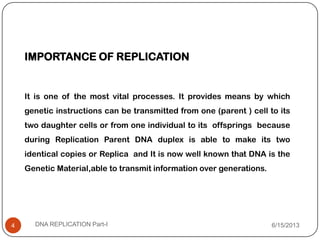 IMPORTANCE OF REPLICATION
It is one of the most vital processes. It provides means by which
genetic instructions can be transmitted from one (parent ) cell to its
two daughter cells or from one individual to its offsprings because
during Replication Parent DNA duplex is able to make its two
identical copies or Replica and It is now well known that DNA is the
Genetic Material,able to transmit information over generations.
6/15/2013DNA REPLICATION Part-I4
 