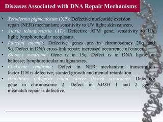 • Xeroderma pigmentosum (XP): Defective nucleotide excision
repair (NER) mechanism; sensitivity to UV light; skin cancers.
• Ataxia telangiectasia (AT): Defective ATM gene; sensitivity to UV
light; lymphoreticular neoplasms.
• Fanconi anemia: Defective genes are in chromosomes 20q and
9q. Defect in DNA cross-link repair; increased occurrence of cancer.
• Bloom’s syndrome: Gene is in 15q. Defect is in DNA ligase or
helicase; lymphoreticular malignancies.
• Cockayne syndrome: Defect in NER mechanism; transcription
factor II H is defective; stunted growth and mental retardation.
• Hereditary polyposis colon cancer (Lynch syndrome): Defective
gene in chromosome 2. Defect in hMSH 1 and 2 genes;
mismatch repair is defective.
Diseases Associated with DNA Repair Mechanisms
 