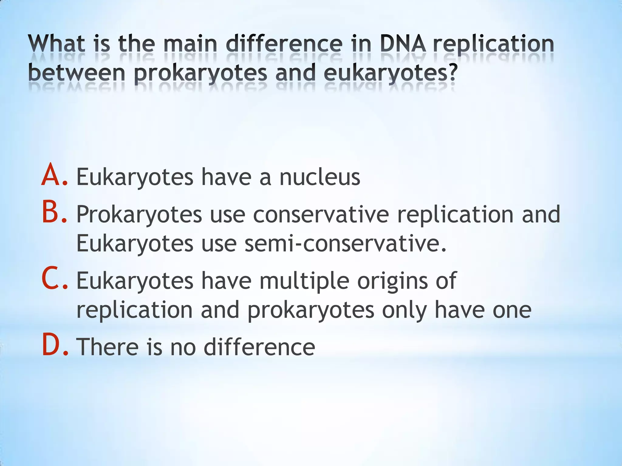 A. Eukaryotes have a nucleus
B. Prokaryotes use conservative replication and
   Eukaryotes use semi-conservative.
C. Eukaryotes have multiple origins of
   replication and prokaryotes only have one
D. There is no difference
 