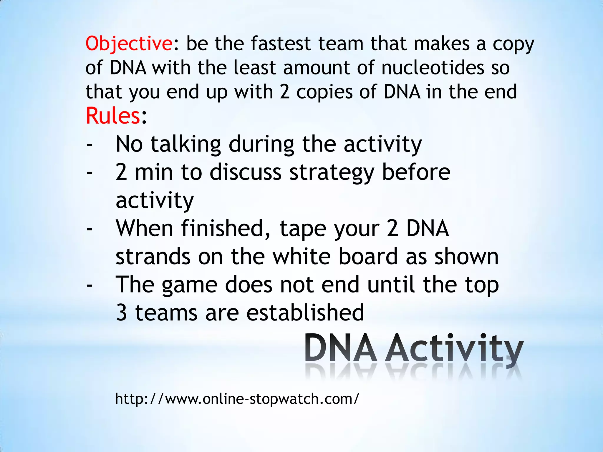 Objective: be the fastest team that makes a copy
of DNA with the least amount of nucleotides so
that you end up with 2 copies of DNA in the end
Rules:
- No talking during the activity
- 2 min to discuss strategy before
   activity
- When finished, tape your 2 DNA
   strands on the white board as shown
- The game does not end until the top
   3 teams are established


   http://www.online-stopwatch.com/
 