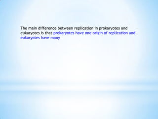 The main difference between replication in prokaryotes and
eukaryotes is that prokaryotes have one origin of replication and
eukaryotes have many
 