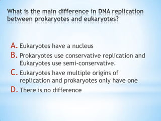 A. Eukaryotes have a nucleus
B. Prokaryotes use conservative replication and
   Eukaryotes use semi-conservative.
C. Eukaryotes have multiple origins of
   replication and prokaryotes only have one
D. There is no difference
 