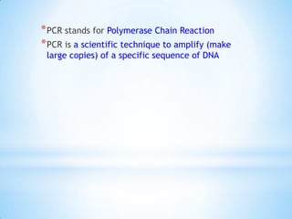 * PCR stands for Polymerase Chain Reaction
* PCR is a scientific technique to amplify (make
 large copies) of a specific sequence of DNA
 
