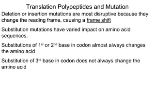 Deletion or insertion mutations are most disruptive because they
change the reading frame, causing a frame shift
Substitution mutations have varied impact on amino acid
sequences.
Substitutions of 1st
or 2nd
base in codon almost always changes
the amino acid
Substitution of 3rd
base in codon does not always change the
amino acid
Translation Polypeptides and Mutation
 
