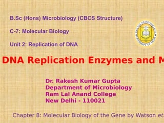 DNA Replication Enzymes and M
Chapter 8: Molecular Biology of the Gene by Watson et.
Dr. Rakesh Kumar Gupta
Department of Microbiology
Ram Lal Anand College
New Delhi - 110021
B.Sc (Hons) Microbiology (CBCS Structure)
C-7: Molecular Biology
Unit 2: Replication of DNA
 