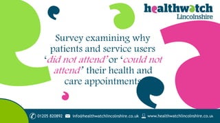 01205 820892 www.healthwatchlincolnshire.co.ukinfo@healthwatchlincolnshire.co.uk
Survey examining why
patients and service users
‘did not attend’ or ‘could not
attend’ their health and
care appointments
 