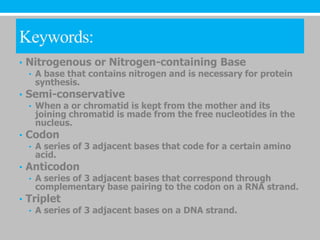 Keywords:
• Nitrogenous or Nitrogen-containing Base
  • A base that contains nitrogen and is necessary for protein
    synthesis.
• Semi-conservative
  • When a or chromatid is kept from the mother and its
    joining chromatid is made from the free nucleotides in the
    nucleus.
• Codon
  • A series of 3 adjacent bases that code for a certain amino
    acid.
• Anticodon
  • A series of 3 adjacent bases that correspond through
    complementary base pairing to the codon on a RNA strand.
• Triplet
  • A series of 3 adjacent bases on a DNA strand.
 