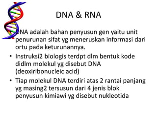 DNA & RNA
• DNA adalah bahan penyusun gen yaitu unit
penurunan sifat yg meneruskan informasi dari
ortu pada keturunannya.
• Instruksi2 biologis terdpt dlm bentuk kode
didlm molekul yg disebut DNA
(deoxiribonucleic acid)
• Tiap molekul DNA terdiri atas 2 rantai panjang
yg masing2 tersusun dari 4 jenis blok
penyusun kimiawi yg disebut nukleotida
 