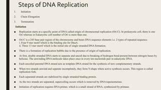 Steps of DNA Replication
1. Initiation
2. Chain Elongation
3. Termination
Initiation
■ Replication starts at a specific point of DNA called origin of chromosomal replication (Ori C). In prokaryotic cell, there is one
Ori whereas in Eukaryotic cell number of Ori is more than one.
■ Ori C is a 245 base pair region of the chromosome and bears DNA sequence elements i.e. 2 types of repeated sequence.
i. Four 9 mer motif which is the binding site for DnaA.
ii. Three 13 mer morif which is the initial site of single stranded DNA formation.
■ There is a formation of replication bubble due to the presence of origin of replication.
■ At first, double stranded DNA starts to separate and uncoil due to breaking of hydrogen bond present between nitrogen bases by
helicase. The unwinding DNA molecule takes place once in every ten nucleotide pair in eukaryotic DNA.
■ Each uncoiled parental DNA strand acts as template DNA strand for the synthesis of new complementary strands.
■ When two strands unwind and separate incompletely, they form Y-shape where active synthesis occurs. This region is called
replication fork.
■ Each separated strands are stabilized by single stranded binding protein.
■ As the two strands are separated, supercoiling occurs which is removed by DNA topoisomerase.
■ Initiation of replication requires RNA primer, which is a small strand of RNA, synthesized by primase.
 