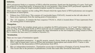 Initiation.
RNA polymerase binds to a sequence of DNA called the promoter, found near the beginning of a gene. Each gene
(or group of co-transcribed genes, in bacteria) has its own promoter. Once bound, RNA polymerase separates the
DNA strands, providing the single-stranded template needed for transcription.
There are two base sequence on the coding DNA Strand which the sigma factor of RNA polymerase can recognize
for initiation of transcription.
1. Pribnow box (TATA box): This consists of 6 nucleotide bases (TATAAT), located on the left side about 10
bases away (upstream) from the starting point of transcription.
2. The ‘-35’ sequence : It contains the base sequence TTGACA, which is located about 35 base (upstream) from
the starting point of transcription.
Elongation.
One strand of DNA, the template strand, acts as a template for RNA polymerase. As it "reads" this template one
base at a time, the polymerase builds an RNA molecule out of complementary nucleotides, making a chain that
grows from 5' to 3'. The RNA transcript carries the same information as the non-template (coding) strand of DNA,
but it contains the base uracil (U) instead of thymine (T).
Termination.
There are two types of termination signals
1. Rho (ρ) dependent termination : A specific protein, named ρ factor, binds to the growing RNAor weakly to
DNA, and in bound state it acts as ATPase and terminates transcription and release RNA. Ρ factor is also
responsible for the dissociation of RNA polymerase from DNA.
2. Rho (ρ) independent termination : Termination occurs due to formation of hairpins of newly formed RNA.
This occurs due to the presence of palindromes (words that reads alike forward & backward).
 