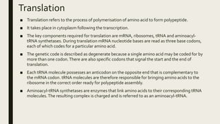 Translation
■ Translation refers to the process of polymerisation of amino acid to form polypeptide.
■ It takes place in cytoplasm following the transcription.
■ The key components required for translation are mRNA, ribosomes, tRNA and aminoacyl-
tRNA synthetases. During translation mRNA nucleotide bases are read as three base codons,
each of which codes for a particular amino acid.
■ The genetic code is described as degenerate because a single amino acid may be coded for by
more than one codon.There are also specific codons that signal the start and the end of
translation.
■ Each tRNA molecule possesses an anticodon on the opposite end that is complementary to
the mRNA codon. tRNA molecules are therefore responsible for bringing amino acids to the
ribosome in the correct order ready for polypeptide assembly.
■ Aminoacyl-tRNA synthetases are enzymes that link amino acids to their corresponding tRNA
molecules.The resulting complex is charged and is referred to as an aminoacyl-tRNA.
 