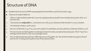 Structure of DNA
■ Double helical structure of DNA was proposed by James Watson and Francis Crick in 1953.
■ Features of model of DNA are:
1. DNA is a right handed double helix, have two polydeoxyribonucleotide chains twisted around each other on a
common axis.
2. Two strands are antiparallel i.e., one strand runs in the 5’ to 3’ direction while the other in 3’ to 5’ direction.
3. The diameter of helix is 20 A° (2nm).
4. Each turn of the helix is 34 A° (3.4 nm) with 10 pairs of nucleotides, each pair placed at a distance of about 3.4A°.
5. The two strands are held together by Hydrogen bonds formed by complementary base pairs.The A-T pair has 2
hydrogen bonds while G-C pair has 3 hydrogen bonds.
6. The complementary base pairing in DNA helix proves Chargaff’s rule.The content of adenine equals to that of
thymine (A=T) and guanine equals to that of the cytosine (G≡C).
 