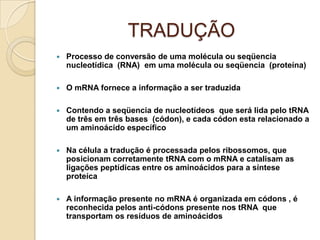 TRADUÇÃO
   Processo de conversão de uma molécula ou seqüencia
    nucleotídica (RNA) em uma molécula ou seqüencia (proteína)

   O mRNA fornece a informação a ser traduzida

   Contendo a seqüencia de nucleotídeos que será lida pelo tRNA
    de três em três bases (códon), e cada códon esta relacionado a
    um aminoácido específico

   Na célula a tradução é processada pelos ribossomos, que
    posicionam corretamente tRNA com o mRNA e catalisam as
    ligações peptídicas entre os aminoácidos para a síntese
    proteíca

   A informação presente no mRNA é organizada em códons , é
    reconhecida pelos anti-códons presente nos tRNA que
    transportam os resíduos de aminoácidos
 