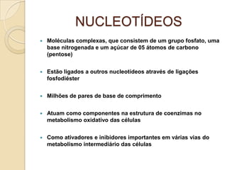 NUCLEOTÍDEOS
   Moléculas complexas, que consistem de um grupo fosfato, uma
    base nitrogenada e um açúcar de 05 átomos de carbono
    (pentose)


   Estão ligados a outros nucleotídeos através de ligações
    fosfodiéster


   Milhões de pares de base de comprimento


   Atuam como componentes na estrutura de coenzimas no
    metabolismo oxidativo das células


   Como ativadores e inibidores importantes em várias vias do
    metabolismo intermediário das células
 