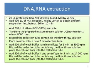 DNA,RNA extraction
• 20 µL proteinase K to 200 µl whole blood, Mix by vortex
• Add 400 µL of lysis solution , mix by vortex to obtain uniform
suspension incubate at 56 for 10 min
• Add 200µl of ethanol (96-100%) and mix.
• Transfere the prepared mixture to spin column . Centrifuge for 1
min at 8000 rpm.
• Discard the collection tube containing the flow throw solution
• Place column into a new 2 ml collection tube
• Add 500 µl of wash buffer I and centrifuge for 1 min at 8000 rpm
Discard the collection tube containing the flow throw solution
place the column back into the collection tube
• Add 500 µl of wash buffer II and centrifuge for 3 min at 14 000 rpm
Discard the collection tube containing the flow throw solution
place the column back into the collection tube.
17
 