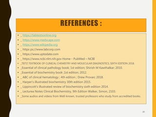 REFERENCES :
• _ https://labtestsonline.org
• _ https://www.medscape.com
• _ https://www.wikipedia.org
• _ https ps://www.labcorp.com
• _ https://www.uptodate.com
• _ https://www.ncbi.nlm.nih.gov Home - PubMed – NCBI
• _TIETZ TEXTBOOK OF CLINICAL CHEMISTRY AND MOLECULAR DIAGNOSTICS, SIXTH EDITION 2018.
• _Essential of clinical pathology book; 1st edition; Shirish M Kawthalkar; 2010.
• _Essential of biochemistry book ;1st edition; 2012.
• _ ABC of clinical hematology ; 4th edition ; Drew Provan; 2018.
• _ Harper's illustrated biochemistry 30th edition 2015.
• _ Lippincott's illustrated review of biochemistry sixth edition 2014.
• _ Lecturea Notes Clinical Biochemistry, 9th Edition Walker, Simon, 2103.
• _Some audios and videos from Well-known, trusted professors who study from accredited books.
20
 
