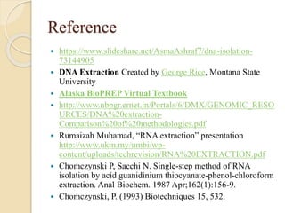 Reference
 https://www.slideshare.net/AsmaAshraf7/dna-isolation-
73144905
 DNA Extraction Created by George Rice, Montana State
University
 Alaska BioPREP Virtual Textbook
 http://www.nbpgr.ernet.in/Portals/6/DMX/GENOMIC_RESO
URCES/DNA%20extraction-
Comparison%20of%20methodologies.pdf
 Rumaizah Muhamad, “RNA extraction” presentation
http://www.ukm.my/umbi/wp-
content/uploads/techrevision/RNA%20EXTRACTION.pdf
 Chomczynski P, Sacchi N. Single-step method of RNA
isolation by acid guanidinium thiocyanate-phenol-chloroform
extraction. Anal Biochem. 1987 Apr;162(1):156-9.
 Chomczynski, P. (1993) Biotechniques 15, 532.
 