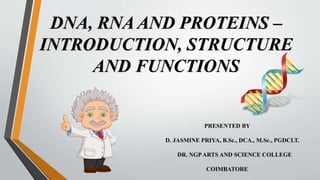DNA, RNA AND PROTEINS –
INTRODUCTION, STRUCTURE
AND FUNCTIONS
PRESENTED BY
D. JASMINE PRIYA, B.Sc., DCA., M.Sc., PGDCLT.
DR. NGPARTS AND SCIENCE COLLEGE
COIMBATORE
 