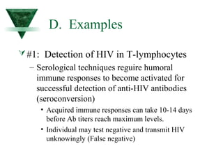 D. Examples 
#1: Detection of HIV in T-lymphocytes 
– Serological techniques reguire humoral 
immune responses to become activated for 
successful detection of anti-HIV antibodies 
(seroconversion) 
• Acquired immune responses can take 10-14 days 
before Ab titers reach maximum levels. 
• Individual may test negative and transmit HIV 
unknowingly (False negative) 
 