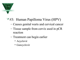 #3: Human Papilloma Virus (HPV) 
– Causes genital warts and cervical cancer 
– Tissue sample from cervix used in pCR 
reaction 
– Treatment can begin earlier 
• Acyclovir 
• Gancyclovir 
 