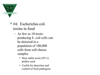  #4: Escherichia coli 
toxins in food 
– As few as 10 toxin-producing 
E. coli cells can 
be detected in a 
population of 100,000 
cells from soft cheese 
samples 
• Heat stable toxin (ST-1) 
probes used 
• Useful for detection and 
control of food pathogens 
 
