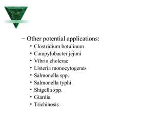 – Other potential applications: 
• Clostridium botulinum 
• Campylobacter jejuni 
• Vibrio cholerae 
• Listeria monocytogenes 
• Salmonella spp. 
• Salmonella typhi 
• Shigella spp. 
• Giardia 
• Trichinosis 
 