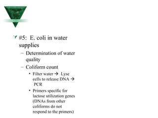  #5: E. coli in water 
supplies 
– Determination of water 
quality 
– Coliform count 
• Filter water  Lyse 
cells to release DNA  
PCR 
• Primers specific for 
lactose utilization genes 
(DNAs from other 
coliforms do not 
respond to the primers) 
 