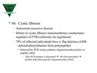  #6: Cystic fibrosis 
– Autosomal recessive disease 
– Defect in cystic fibrosis transmembrane conductance 
regulator (CFTR) (chloride ion regulation) 
– 70% of affected individuals have a 3bp deletion (D508 
– deleted phenylalanine from polypeptide) 
• Detected by PCR using synthetic oligonucleotide primers to 
amplify allele 
– Then PCR product is denatured  Dot blot procedure  
probed with allele specific oligonucleotide (ASO) 
 