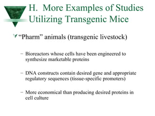 H. More Examples of Studies 
Utilizing Transgenic Mice 
“Pharm” animals (transgenic livestock) 
– Bioreactors whose cells have been engineered to 
synthesize marketable proteins 
– DNA constructs contain desired gene and appropriate 
regulatory sequences (tissue-specific promoters) 
– More economical than producing desired proteins in 
cell culture 
 