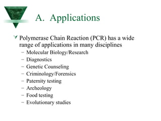 A. Applications 
 Polymerase Chain Reaction (PCR) has a wide 
range of applications in many disciplines 
– Molecular Biology/Research 
– Diagnostics 
– Genetic Counseling 
– Criminology/Forensics 
– Paternity testing 
– Archeology 
– Food testing 
– Evolutionary studies 
 