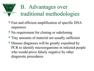 B. Advantages over 
traditional methodologies 
 Fast and efficient amplification of specific DNA 
sequences 
 No requirement for cloning or subcloning 
 Tiny amounts of material are usually sufficient 
 Disease diagnoses will be greatly expedited by 
PCR to identify microorganisms in infected people 
who would prove falsely negative by other 
diagnostic procedures 
 