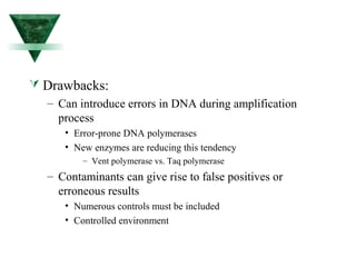  Drawbacks: 
– Can introduce errors in DNA during amplification 
process 
• Error-prone DNA polymerases 
• New enzymes are reducing this tendency 
– Vent polymerase vs. Taq polymerase 
– Contaminants can give rise to false positives or 
erroneous results 
• Numerous controls must be included 
• Controlled environment 
 