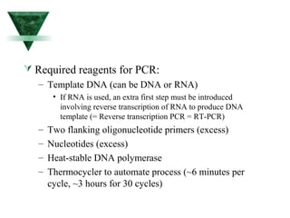  Required reagents for PCR: 
– Template DNA (can be DNA or RNA) 
• If RNA is used, an extra first step must be introduced 
involving reverse transcription of RNA to produce DNA 
template (= Reverse transcription PCR = RT-PCR) 
– Two flanking oligonucleotide primers (excess) 
– Nucleotides (excess) 
– Heat-stable DNA polymerase 
– Thermocycler to automate process (~6 minutes per 
cycle, ~3 hours for 30 cycles) 
 
