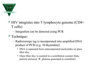  HIV integrates into T lymphocyte genome (CD4+ 
T cells) 
– Integration can be detected using PCR 
 Technique: 
– Radioisotope tag is incorporated into amplified DNA 
product of PCR (e.g. 3H-thymidine) 
• DNA is separated from unincorporated nucleotides on glass 
fiber disc 
• Glass fiber disc is counted in a scintillation counter (beta 
particle emission  photons generated in scintillant) 
 