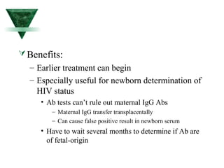 Benefits: 
– Earlier treatment can begin 
– Especially useful for newborn determination of 
HIV status 
• Ab tests can’t rule out maternal IgG Abs 
– Maternal IgG transfer transplacentally 
– Can cause false positive result in newborn serum 
• Have to wait several months to determine if Ab are 
of fetal-origin 
 