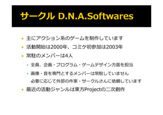    主にアクション系のゲームを制作しています
   活動開始は2000年、コミケ初参加は2003年
   常駐 メン
    常駐のメンバーは4⼈
           は ⼈
     全員、企画・プログラム・ゲームデザイン⽅⾯を担当

     画像・⾳を専⾨とするメンバーは常駐していません

     必要に応じて外部の作家・サークルさんに依頼しています
   最近の活動ジャンルは東⽅Projectの⼆次創作
 