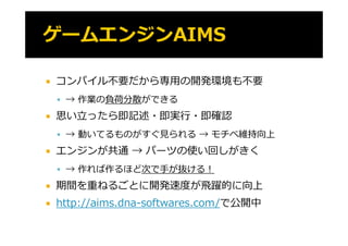    コンパイル不要だから専⽤の開発環境も不要
     → 作業の負荷分散ができる
           負   が
   思い⽴ったら即記述・即実⾏・即確認
     → 動いてるものがすぐ⾒られる → モチベ維持向上

   エンジンが共通 → パーツの使い回しがきく
     → 作れば作るほど次で⼿が抜ける！

   期間を重ねるごとに開発速度が⾶躍的に向上
   http://aims.dna-softwares.com/で公開中
       p //                      /で公開中
 