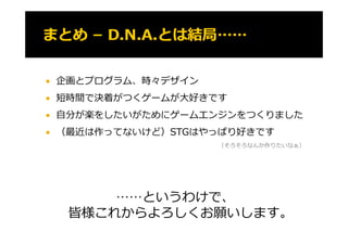    企画とプログラム、時々デザイン
   短時間で決着がつくゲームが⼤好きです
    短時間で決着が くゲ ムが⼤好きです
   ⾃分が楽をしたいがためにゲームエンジンをつくりました
   （最近は作ってないけど）STGはやっぱり好きです
                      （そろそろなんか作りたいなぁ）




         ……というわけで、
     皆様これからよろしくお願いします。
 