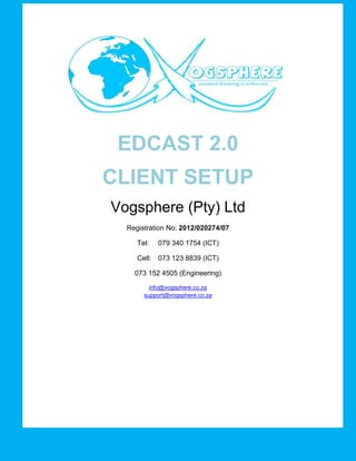 DISTRIBUTED 
NETWORK AUDIO 
SERVER 
EDCAST 2.0 
CLIENT SETUP 
Vogsphere (Pty) Ltd 
Registration No: 2012/020274/07 
Tel: 079 340 1754 (ICT) 
Cell: 073 123 8839 (ICT) 
073 152 4505 (Engineering) 
info@vogsphere.co.za 
support@vogsphere.co.za 
 