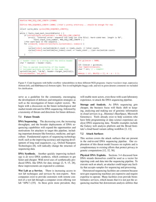 #define MAX_SEQ_LINE_LENGTH (25000)
...
#define MAX_SEQUENCE_LENGTH (2000) //that's pretty arbitrary... should be enough for now
...
struct cycle_data cycles[MAX_SEQUENCE_LENGTH];
...
while ( fastx_read_next_record(&fastx) ) {
if (strlen(fastx.nucleotides) >= MAX_SEQ_LINE_LENGTH)
errx(1, "Internal error: sequence too long (on line %llu). Hard-coded max. length is %d",
fastx.input_line_number, MAX_SEQ_LINE_LENGTH ) ;
//for each base in the sequence...
for (index=0; index<strlen(fastx.nucleotides); index++) {
....
cycles[index].nucleotide[ALL].count += reads_count; // total counts
cycles[index].nucleotide[nuc_index].count += reads_count ; //per-nucleotide counts
....
}
// header->text is a string with the entire header
char * newtext = header->text;
...
// This is parsed incorrectly if the header
// included multiple LN:<num> in the same line
sprintf(len_buf, "LN:%d", header->target_len[tid]);
strcat(newtext, len_buf);
int gLineLen = 5000;
...
int lineLen = gLineLen;
char tmpStr[lineLen];
char * str; // = tempStr
...
memcpy ( str, &buf[p + 1], m - p - 1 );
Figure 5: Code fragments with buffer overﬂow vulnerabilities in three different NGS programs: fastx-toolkit (top), samtools
(bottom left), and SOAPdenovo2 (bottom right). Text in red highlights buggy code, and text in green denotes comments we included
for clariﬁcation.
serve as a guideline for the community, encouraging
the development of defenses and mitigation strategies as
well as the investigation of future exploit vectors. We
begin with a discussion on the future technological and
market trends relevant for DNA sequencing, followed by
a taxonomy of threats and directions for future defenses.
7.1 Future Trends
DNA Sequencing. The decreasing cost, the increasing
throughput, and the broader deployments of DNA se-
quencing capabilities will expand the opportunities and
motivations for attackers to target this pipeline, includ-
ing important domains like forensics, medicine, and agri-
culture. Fundamental aspects of sequencing technology
itself, such as the improving accuracy and ongoing devel-
opment of long read sequencers, e.g., Oxford Nanopore
Technologies [8], will radically change the structure of
sequencing data.
DNA Synthesis. Another quickly improving technol-
ogy is de novo DNA synthesis, which continues to get
faster and cheaper. With novel uses of synthetically pro-
duced DNA, like DNA for data storage [2, 9, 15, 28],
these improvements are expected to continue.
Wet Lab as a Service. There is increasing access to
wet lab techniques and services by non-experts. New
companies exist to provide customers with remote con-
trol of a wet lab through a computer (even offering wet
lab “APIs”) [35]. As these grow more prevalent, they
will enable more actors, even those with scant laboratory
experience, to attack the DNA sequencing pipeline.
Storage and Analysis. As DNA sequencing gets
cheaper, the business focus will likely shift to keep-
ing, analyzing and making use of genomic information
in cloud services (e.g., Illumina’s BaseSpace, Microsoft
Genomics). Tools already exist to help scientists who
have little programming or data science experience an-
alyze DNA sequencing data. Notable examples include
the Galaxy web analysis platform and the Broad Insti-
tute’s cloud based variant calling workﬂow [3, 13].
7.2 Attack Surfaces
This section covers the attack surfaces that are present
in the end-to-end DNA sequencing pipeline. Our ex-
ploration of this threat model focuses on exploits and is
complementary to existing efforts that protect privacy in
genetic computations [12, 32, 38].
Physical DNA Exploits. Sections 3-4 discussed how
DNA strands themselves could be used as a vector for
injecting code and data into the sequencing pipeline. To
execute such an attack, an attacker could target any facil-
ity that accepts samples for sequencing and processing.
Outsourced sequencing facilities are common because
next-gen sequencing machines are expensive and require
expertise to operate. Many facilities even provide bioin-
formatics services, which means that it is not just the se-
quencing machine but downstream analysis utilities that
 