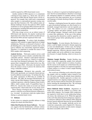 could be targeted by a DNA-based attack vector.
Another method of DNA injection is to contaminate
a biological tissue sample (e.g., blood, hair, and saliva)
with malicious DNA that the attacker knows will be se-
quenced. For example, they could send a contaminated
saliva sample to a personalized genomics testing com-
pany, like Sure Genomics [34]. This method creates ad-
ditional challenges because the malicious DNA sample
would have to survive genomic DNA extraction and sam-
ple preparation, including DNA puriﬁcation, quality con-
trols, and library preparation.
DNA data storage services are an indirect means of
DNA-based code injection; the attacker would provide
digital data to be written that would be encoded and syn-
thesized into DNA and later sequenced when read.
Multiplex Sequencing. To achieve high throughput,
sequencers will continue to support high levels of sample
multiplexing. However, as discussed in Section 5, sam-
ple bleeding gives a side channel to attackers that can be
used to inﬂuence any concurrently sequenced samples.
Therefore, it is important to consider the sources of all
DNA samples when sequencing.
Analysis Services. Third party analysis service could
be targeted if they process attacker controlled data with
vulnerable software. Attackers could upload malicious
ﬁles directly for processing (e.g., Galaxy) or send mali-
cious data from biological instruments, like a DNA se-
quencer that is integrated with a cloud service (e.g., Illu-
mina’s Basespace Hub). Afterwards, the attacker would
direct the analysis service to process the malicious ﬁles
using a vulnerable workﬂow.
Shared Databases. Biological data generally, and
NGS results speciﬁcally, are commonly shared and ana-
lyzed by different research teams. To facilitate this shar-
ing, public repositories of NGS data are available for
download. The NIH, the European Bioinformatics In-
stitute, and the DNA Database of Japan maintain a large
combined repository, called the Sequence Read Archive
(SRA), which contains nearly 10 quadrillion bases of
DNA [31]. Anyone who creates an account can submit
sequencing ﬁles, which makes this an easy attack vector.
Direct sharing of biological data, including DNA se-
quences, could also occur directly between collaborators,
e.g., via email. An adversary could also explore direct
sharing as a potential attack vector.
7.3 Defenses
In this section we categorize possible defenses to help
mitigate the attacks described above.
Follow Best Practices for Secure Software. Our anal-
ysis suggests that the bioinformatics software commu-
nity has not received signiﬁcant adversarial pressure.
Hence, its software is in general not hardened against at-
tack. Our ﬁrst recommendation is therefore to encourage
the widespread adoption of standard software security
best practices like input sanitization, the use of memory
safe languages or bounds checking at buffers, and regular
security audits.
Patching is challenging because the analysis software
is quite decentralized (packages are often located in in-
dividually managed repositories) and not regularly up-
dated. One solution is to use a centralized repository
to manage updates and deliver patches, similar to the
APT package manager. Packages could also be signed
to ensure their authenticity. In the case of ﬁle sharing,
the sequencing ﬁles themselves could be signed by ver-
iﬁed research groups before uploading them to central-
ized databases.
Secure Samples. In some domains, like forensics, at-
tackers could be highly motivated to disrupt sequencing
or cause mis-identiﬁcation. In these cases, the biologi-
cal sample should be tightly monitored from collection
through sequencing. However, physical control of indi-
vidual samples may not be sufﬁcient to stop contamina-
tion because of sample bleeding, which we discuss be-
low.
Minimize Sample Bleeding. Sample bleeding may
make concurrently sequencing samples from untrusted
sources risky. A simple solution is to enforce, by policy,
that the sources of all samples are veriﬁed before they are
sequenced together or else they are sequenced separately.
A better solution is to reduce or detect sample bleeding
with technical means.
The overall rate of bleeding can be reduced by prepar-
ing samples with two multiplex indices instead of one
[19, 24] and by modifying the default cluster identiﬁca-
tion algorithm [25]. Another approach is to detect mis-
assigned reads by cross-aligning samples against one an-
other, and any found could be removed by the sequencer
before returning the demultiplexed ﬁles. We encourage
future research to minimize this side channel.
Detect Shellcode before Synthesis. Regulations al-
ready exist to prevent the synthesis of a known, dan-
gerous DNA sequence. For example, DNA synthesizers
are required to verify that it is not synthesizing biologi-
cal viruses, like chicken pox [4–6]. While this approach
works well when detecting known dangerous sequences,
it could prove difﬁcult to detect arbitrary DNA shellcode
because general shellcode detection has proved difﬁcult
in other domains. For example, shellcode can be con-
verted into syntactically correct English [23]. However,
we still encourage researchers to ﬁnd creative strategies
that detect executable code in DNA.
 
