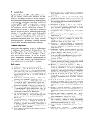 8 Conclusions
Signiﬁcant advances in DNA synthesis, DNA sequenc-
ing, and genomic sciences derive from tools and tech-
niques not previously scrutinized for security robustness.
We conducted a broad security analysis of the DNA pro-
cessing pipeline, including a study of the feasibility of
synthesizing DNA capable of compromising a computer
program (Sections 3-4), a study of information leakage
and information injection side-channels during the se-
quencing process (Section 5), and a study of the general
software security practices in DNA processing software
(Section 6). To our knowledge, ours is the ﬁrst effort
to broadly consider this pipeline, and the ﬁrst to demon-
strate a DNA-based exploit. Informed by our results, we
presented lessons for this ﬁeld, which has yet to receive
adversarial pressure. We strongly encourage additional
research before such adversarial pressure manifests.
Acknowledgements
This research was supported in part by the University
of Washington Tech Policy Lab, the Short-Dooley Pro-
fessorship, and the Torode Family Professorship. We
thank Sandy Kaplan, R.B. Kohno, Paul Ney, Jay Shen-
dure, Anna Kornfeld Simpson, Lok Yan, and the mem-
bers of the Molecular Information Systems Lab and the
Security and Privacy Research Lab for helpful discus-
sions and comments on earlier drafts of this paper.
References
[1] GETS(3) Linux Programmer’s Manual. Janurary 2012.
[2] BORNHOLT, J., LOPEZ, R., CARMEAN, D. M., CEZE, L.,
SEELIG, G., AND STRAUSS, K. A DNA-based archival storage
system. In Proceedings of the Twenty-First International Confer-
ence on Architectural Support for Programming Languages and
Operating Systems (New York, NY, USA, 2016), ASPLOS ’16,
ACM, pp. 637–649.
[3] Broad Institute and Google Genomics. https://www.
broadinstitute.org/google. Accessed: 2017-06-28.
[4] Code of Federal Reguations, “POSSESSION, USE, AND
TRANSFER OF SELECT AGENTS AND TOXINS”, title 7,
section 331. http://www.ecfr.gov/cgi-bin/text-idx?c=
ecfr&tpl=/ecfrbrowse/Title07/7cfr331_main_02.tpl.
[5] Code of Federal Regulations, “POSSESSION, USE, AND
TRANSFER OF SELECT AGENTS AND TOXINS”, title 9, sec-
tion 121. http://www.ecfr.gov/cgi-bin/text-idx?tpl=
/ecfrbrowse/Title09/9cfr121_main_02.tpl.
[6] Code of Federal Regulations, “SELECT AGENTS AND TOX-
INS”, title 42, section 73. http://www.ecfr.gov/cgi-
bin/text-idx?tpl=/ecfrbrowse/Title42/42cfr73_
main_02.tpl.
[7] CHECKOWAY, S., MCCOY, D., KANTOR, B., ANDERSON, D.,
SHACHAM, H., SAVAGE, S., KOSCHER, K., CZESKIS, A.,
ROESNER, F., AND KOHNO, T. Comprehensive experimen-
tal analyses of automotive attack surfaces. In Proceedings of
the 20th USENIX Conference on Security (Berkeley, CA, USA,
2011), SEC’11, USENIX Association.
[8] Oxford Nanopore Technologies. http://nanoporetech.com.
Accessed: 2017-06-28.
[9] CHURCH, G. M., GAO, Y., AND KOSURI, S. Next-generation
digital information storage in DNA. Science 337, 6102 (2012),
1628–1628.
[10] CLELLAND, C. T., RISCA, V., AND BANCROFT, C. Hiding
messages in DNA microdots. Nature 399, 6736 (1999), 533–534.
[11] Fortify static code analyzer. http://www8.hp.com/us/en/
software-solutions/static-code-analysis-sast/.
Accessed: 2017-02-15.
[12] FREDRIKSON, M., LANTZ, E., JHA, S., LIN, S., PAGE, D.,
AND RISTENPART, T. Privacy in pharmacogenetics: An end-
to-end case study of personalized warfarin dosing. In USENIX
Security Symposium (2014), pp. 17–32.
[13] Galaxy platform. https://usegalaxy.org/. Accessed: 2017-
06-28.
[14] Galaxy tool shed. https://toolshed.g2.bx.psu.edu/. Ac-
cessed: 2017-02-15.
[15] GOLDMAN, N., BERTONE, P., CHEN, S., DESSIMOZ, C., LEP-
ROUST, E. M., SIPOS, B., AND BIRNEY, E. Towards practi-
cal, high-capacity, low-maintenance information storage in syn-
thesized DNA. Nature 494, 7435 (2013), 77–80.
[16] HADFIELD, J. Index mis-assignment to Illumina’s PhiX
control. http://core-genomics.blogspot.com/2016/10/
index-mis-assignment-to-illuminas-phix.html. Ac-
cessed: 2017-02-15.
[17] Breakthrough resolution. overcome limitations. solve more
cases. https://www.illumina.com/areas-of-interest/
forensic-genomics.html. Accessed: 2017-02-16.
[18] Is this the biggest threat yet to illumina? https:
//www.fool.com/investing/general/2016/03/18/is-
this-the-biggest-threat-yet-to-illumina.aspx.
Accessed: 2017-06-01.
[19] KIRCHER, M., SAWYER, S., AND MEYER, M. Double indexing
overcomes inaccuracies in multiplex sequencing on the illumina
platform. Nucleic acids research (2011), gkr771.
[20] KOSCHER, K., CZESKIS, A., ROESNER, F., PATEL, S.,
KOHNO, T., CHECKOWAY, S., MCCOY, D., KANTOR, B., AN-
DERSON, D., SHACHAM, H., AND SAVAGE, S. Experimental
security analysis of a modern automobile. In Proceedings of
the 2010 IEEE Symposium on Security and Privacy (Washington,
DC, USA, 2010), SP ’10, IEEE Computer Society, pp. 447–462.
[21] LI, R., FAN, W., TIAN, G., ZHU, H., HE, L., CAI, J., HUANG,
Q., CAI, Q., LI, B., BAI, Y., ET AL. The sequence and de novo
assembly of the giant panda genome. Nature 463, 7279 (2010),
311–317.
[22] LIAN, W., SHACHAM, H., AND SAVAGE, S. Too lejit to quit:
Extending JIT spraying to ARM. In 22nd Annual Network and
Distributed System Security Symposium, NDSS 2015, San Diego,
California, USA, February 8-11, 2015 (2015), The Internet Soci-
ety.
[23] MASON, J., SMALL, S., MONROSE, F., AND MACMANUS, G.
English shellcode. In Proceedings of the 16th ACM conference on
Computer and communications security (2009), ACM, pp. 524–
533.
[24] Minimize index hopping in multiplexed runs. https:
//www.illumina.com/science/education/minimizing-
index-hopping.html. Accessed: 2017-06-28.
[25] MITRA, A., SKRZYPCZAK, M., GINALSKI, K., ROWICKA, M.,
AND OUDEJANS, C. Strategies for achieving high sequencing
accuracy for low diversity samples and avoiding sample bleeding
using illumina platform. PLoS One 10, 4 (2015).
[26] ONE, A. Smashing The Stack For Fun And Proﬁt. Phrack 49
(1996).
[27] OREGON STATE UNIVERSITY. Illumina barcodes.
http://cgrb.oregonstate.edu/core/illumina-hiseq-
 