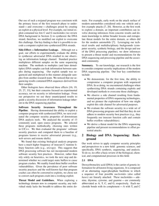 Our use of such a trojaned program was consistent with
the primary focus of the ﬁrst research phase to under-
stand — and overcome — challenges posed by creating
an exploit at a physical level. For example, our initial ex-
ploit contained too few C and G nucleotides (we review
DNA background in Section 2) to synthesize the DNA
strand; therefore, we modiﬁed our exploit to overcome
this challenge. Our key ﬁnding is that it is possible to en-
code a computer exploit into synthesized DNA strands.
Side-Effect — Information Leakage. Although not a
goal, our efforts to experimentally evaluate the ability
to synthesize adversarial DNA resulted in our observ-
ing an information leakage channel. Standard practice
multiplexes different samples on the same sequencing
machine. The methods to multiplex (and later demul-
tiplex) DNA samples can leak information between sam-
ples during sequencing. Our exploit sample was se-
quenced and multiplexed in this manner alongside sam-
ples from another research team. We noticed that our se-
quencing results contained DNA sequences derived from
their samples.
Other biologists have observed these effects [16, 19,
25, 27, 33], but their concerns focused on experimental
accuracy, not on security or information leakage. From
our perspective we use these unanticipated results to
guide a security discussion of information leakage inher-
ent in the DNA sequencing pipeline.
Software Security Awareness Throughout the
Pipeline. Having demonstrated the ability to exploit a
computer program with synthesized DNA, we next eval-
uated the computer security properties of downstream
DNA analysis tools. We analyzed the security of 13
commonly used, open source programs. We selected
these programs methodically, choosing ones written
in C/C++. We then evaluated the programs’ software
security practices and compared them to a baseline of
programs known to receive adversarial pressure (e.g.,
web servers and remote shells).
We found that existing biological analysis programs
have a much higher frequency of insecure C runtime li-
brary function calls (e.g., strcpy). This suggests that
DNA processing software has not incorporated modern
software security best practices. However, rather than
rely solely on heuristics, we took the next step and de-
termined whether we could target static buffers to cause
program crashes. We readily found three buffer overﬂow
vulnerabilities. Given the prevalence of poor software
security practices and the well-known fact that program
crashes can often be converted to exploits, we chose not
to convert each program crash into a working exploit.
Threat Model and Guidelines. When exploring a
technology domain new to computer security, any indi-
vidual study lacks the breadth to address the entire do-
main. For example, early work on the attack surface of
modern automobiles considered only one vehicle and a
few example attacks [7, 20]. However, as the ﬁrst work
to explore a domain, an important contribution can in-
volve drawing inferences from concrete results and do-
main knowledge to deﬁne broader lessons and extrapo-
late threat models for the entire domain, as others did
for the modern automobile [7]. Leveraging our tech-
nical results and multidisciplinary backgrounds (com-
puter security, synthetic biology, and the design and use
of the DNA processing pipeline), we drew inferences
to present a threat model and recommendations for the
DNA sequencing and processing pipeline and the associ-
ated community.
Summary. To our knowledge, our research is the ﬁrst
to consider computer security implications of the modern
DNA sequencing pipeline. Our four key contributions
include:
• We demonstrate, for the ﬁrst time, the ability to
compromise a computer program with sequenced
DNA. In so doing, we encountered challenges when
synthesizing DNA strands containing exploits and
developed methods to overcome those challenges.
• We observe a side channel resulting from funda-
mental properties of DNA sequencing technologies,
and we pioneer the exploration of how one might
exploit this side channel for adversarial purposes.
• We evaluate the software security in a wide set of
DNA processing programs and ﬁnd that they do not
adhere to modern security best practices (e.g., they
frequently use insecure function calls and contain
buffer overﬂow vulnerabilities).
• We derive a threat model for the DNA sequencing
pipeline and present recommendations to offset po-
tential attacks.
2 Biology and DNA Sequencing: Back-
ground
Our work strives to apply computer security principles
and perspectives to a new ﬁeld: genomic sciences, and
speciﬁcally, DNA synthesis, sequencing, and analysis.
To do so, we offer a basic review of the biological, chem-
ical, and computational processes in this ﬁeld.
2.1 DNA
Deoxyribonucleic acid (DNA) is the carrier of genetic in-
formation for all known living organisms. It is composed
of an alternating sugar-phosphate backbone to which
a sequence of four possible nucleotides (also called
bases) are linearly attached. These nucleotides — ade-
nine, thymine, cytosine, and guanine — are commonly
abbreviated as A, T, C, and G, respectively. Each nu-
cleotide bonds with its complement — A with T, and C
 