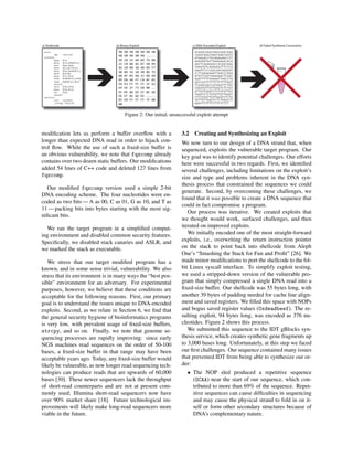 start:
jmp callsite
callback:
popq %rsi
movq %rsi,0x8(%rsi)
xorl %eax,%eax
movb %al,0x7(%rsi)
movq %rax,0x10(%rsi)
movb $59,%al
movq %rsi,%rdi
leaq 0x10(%rsi),%rdx
leaq 0x8(%rsi),%rsi
syscall
xorq %rbx,%rbx
movq %rbx,%rax
inc %rax
syscall
callsite:
call callback
.string "/bin/sh"
90 90 90 90 90 90 90
90 90 90 90 90 .....
EB 28 5E 48 89 76 08
31 C0 88 46 07 48 89
46 10 B0 3B 48 89 F7
48 8D 56 10 48 8D 76
08 0F 05 48 31 DB 48
89 DB 48 FF C0 0F 05
E8 D3 FF FF FF 2F 62
69 6E 2F 73 68 00 ..
EF BE AD DE EF BE AD
DE EF BE AD DE .....
85 E0 FF FF FF 7F 00
00
GCAAGCAAGCAAGCAAGCAAG
CAAGCAAGCAAGCAAGCAATG
GTAGGACCTGCAGAGAGCCTC
GAAGAATACTAAAGAGACACG
AACTCAGAGAGCCACGACAAG
TAAATGTCAGAGAGCTTCTCA
GAGATCCCCGACAACAGAGAT
CCTCGAAGAAATTAACCCAGA
ATACTCGTCAGAGAGCTCGAC
AGATTTTTAAAAATTAACCTG
GATCATTTTTTTTTTTTTAGT
TCGAGCGGCCGTGAGTTCTAT
CGGATGTTGTTGGGTCTCTGT
GTTGTTGGGTCTCTGTGTTGT
TGGGTCTCTGTGTTGTTGGGT
CTCTGTGTTGTTGGGTCTCTG
TGTTGTTGGGTCTCTGGACCT
GAATTTTTTTTTTTTCTTT
a) Shellcode b) Binary Exploit c) DNA-Encoded Exploit d) Failed Synthesis Constraints
Figure 2: Our initial, unsuccessful exploit attempt
modiﬁcation lets us perform a buffer overﬂow with a
longer than expected DNA read in order to hijack con-
trol ﬂow. While the use of such a ﬁxed-size buffer is
an obvious vulnerability, we note that fqzcomp already
contains over two dozen static buffers. Our modiﬁcations
added 54 lines of C++ code and deleted 127 lines from
fqzcomp.
Our modiﬁed fqzcomp version used a simple 2-bit
DNA encoding scheme. The four nucleotides were en-
coded as two bits — A as 00, C as 01, G as 10, and T as
11 — packing bits into bytes starting with the most sig-
niﬁcant bits.
We ran the target program in a simpliﬁed comput-
ing environment and disabled common security features.
Speciﬁcally, we disabled stack canaries and ASLR, and
we marked the stack as executable.
We stress that our target modiﬁed program has a
known, and in some sense trivial, vulnerability. We also
stress that its environment is in many ways the “best pos-
sible” environment for an adversary. For experimental
purposes, however, we believe that these conditions are
acceptable for the following reasons. First, our primary
goal is to understand the issues unique to DNA-encoded
exploits. Second, as we relate in Section 6, we ﬁnd that
the general security hygiene of bioinformatics programs
is very low, with prevalent usage of ﬁxed-size buffers,
strcpy, and so on. Finally, we note that genome se-
quencing processes are rapidly improving: since early
NGS machines read sequences on the order of 50-100
bases, a ﬁxed-size buffer in that range may have been
acceptable years ago. Today, any ﬁxed-size buffer would
likely be vulnerable, as new longer read sequencing tech-
nologies can produce reads that are upwards of 60,000
bases [30]. These newer sequencers lack the throughput
of short-read counterparts and are not at present com-
monly used; Illumina short-read sequencers now have
over 90% market share [18]. Future technological im-
provements will likely make long-read sequencers more
viable in the future.
3.2 Creating and Synthesizing an Exploit
We now turn to our design of a DNA strand that, when
sequenced, exploits the vulnerable target program. Our
key goal was to identify potential challenges. Our efforts
here were successful in two regards. First, we identiﬁed
several challenges, including limitations on the exploit’s
size and type and problems inherent in the DNA syn-
thesis process that constrained the sequences we could
generate. Second, by overcoming these challenges, we
found that it was possible to create a DNA sequence that
could in fact compromise a program.
Our process was iterative. We created exploits that
we thought would work, surfaced challenges, and then
iterated on improved exploits.
We initially encoded one of the most straight-forward
exploits, i.e., overwriting the return instruction pointer
on the stack to point back into shellcode from Aleph
One’s “Smashing the Stack for Fun and Proﬁt” [26]. We
made minor modiﬁcations to port the shellcode to the 64-
bit Linux syscall interface. To simplify exploit testing,
we used a stripped-down version of the vulnerable pro-
gram that simply compressed a single DNA read into a
ﬁxed-size buffer. Our shellcode was 55 bytes long, with
another 39 bytes of padding needed for cache line align-
ment and saved registers. We ﬁlled this space with NOPs
and bogus saved register values (0xdeadbeef). The re-
sulting exploit, 94 bytes long, was encoded as 376 nu-
cleotides. Figure 2 shows this process.
We submitted this sequence to the IDT gBlocks syn-
thesis service, which creates synthetic gene fragments up
to 3,000 bases long. Unfortunately, at this step we faced
our ﬁrst challenges. Our sequence contained many issues
that prevented IDT from being able to synthesize our or-
der:
• The NOP sled produced a repetitive sequence
(GCAA) near the start of our sequence, which con-
tributed to more than 69% of the sequence. Repet-
itive sequences can cause difﬁculties in sequencing
and may cause the physical strand to fold in on it-
self or form other secondary structures because of
DNA’s complementary nature.
 