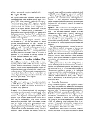 arbitrary remote code execution via a bash shell.
3.3 Exploit Reliability
The exploit was not robust to errors in sequencing; a sin-
gle miscalled base would break the exploit. In this exper-
iment, 76.2% of the reads were sequenced with no error.
Another issue arose because DNA strands are randomly
sequenced in the forward or reverse direction. Reverse
sequenced reads will have the reverse complement se-
quence of the exploit, which is not functional code (see
Section 4.2 for a possible solution to this problem). Of
the remaining, error free reads, 49.1% were sequenced in
the forward direction. Therefore, 37.4% of all reads con-
tained working exploit code (i.e., in the forward direction
with no sequencing errors).
The modiﬁed fqzcomp program contained a buffer
too small for the 177 base pair read length, so it would
overﬂow after processing the ﬁrst read. Therefore, the
ﬁrst read in the ﬁle must be the exploit sequence for the
exploit to work. With reads randomly appearing in a
FASTQ ﬁle, we would expect the modiﬁed program to
be exploited 37.4% of the time. Assuming all four lane
ﬁles were processed, an attacker would be successful at
least once 84.5% of the time. In our case, only the ﬁle
from the ﬁrst lane was a successful exploit.
4 Challenges in Encoding Malicious DNA
Informed by our evaluation of the feasibility of manu-
facturing synthetic DNA capable of exploiting computer
systems, we next consider some challenges in crafting
arbitrary exploits against other programs and identify di-
rections for future research. In particular, while it is con-
venient to think of DNA as a simple storage mechanism,
our results in Section 3 show that in practice there are
several physical and computational constraints that limit
the design space of DNA-based exploits.
4.1 Physical Constraints
Any DNA-based exploit must be physically instantiable
in DNA. Therefore, any difﬁculties in the synthesis or
ampliﬁcation of DNA will constrain the sequences at-
tacker can easily synthesize.
Primers. As previously mentioned, it is necessary to
amplify the exploit sequence to increase its yield before
sequencing. A simple way to do so is to use PCR, which
requires a pair of primers to initiate replication. These
primers, single stranded DNA sequences usually 18-22
bases long, are complementary to the ends of the target
sequence being ampliﬁed. PCR primers used together
must have similar melting point temperatures to main-
tain high ampliﬁcation efﬁciency. They must also have a
high enough annealing temperature to bind only to their
complementary locations without mis-pairing to similar
sequences. Other parameters also inﬂuence primer de-
sign such as the ampliﬁcation region speciﬁcity desired,
and the GC-content of the primer regions to be ampliﬁed.
Primer designing utilities, like Primer3, take these
parameters into account to design optimal primer se-
quences [37]. Since the primers must be complemen-
tary to the ends of the exploit sequence, any restrictions
in their design will necessarily constrain the ends of the
exploit sequence.
Synthesis. DNA synthesis has its own physical con-
straints that vary across synthesis companies. In Sec-
tion 3.2 we described constraints imposed by IDT’s
gBlock gene fragment service, a relatively low cost syn-
thesis method. They required 25 to 75 percent GC-
content per 20 base window, A/T and G/C runs no greater
than 9 and 6 base pairs, respectively, and sequences
that avoided secondary structures (created when differ-
ent portions of the same strand are complementary to one
another).
These synthesis constraints are common but not uni-
versal. Different synthesis methods and services can vary
in their precise requirements — for example, IDT’s cus-
tom gene service can tolerate longer homopolymers than
gBlock, which may make it easier to synthesize 64-bit
addresses. In cases where the exploit cannot be synthe-
sized by any de novo synthesis service, it may be possible
to synthesize sub-sequences and recombine them manu-
ally in a wet lab.
DNA synthesis services also follow strict guidelines to
ensure that biologically malicious sequences are not syn-
thesized and spliced into organisms that potentially cre-
ate pathogens, toxins, or various other harmful products.
The shipping, receiving, or purchase of all synthesized
sequences must follow guidelines including, but not lim-
ited to, those described in the current U.S. Department
of Health and Human Services (HHS) and U.S. Depart-
ment of Agriculture (USDA) Select Agents and Toxins
regulations [4–6].
4.2 Sequencing Randomness
Being a biochemical process, DNA sequencing is inher-
ently noisy and random; long DNA strands are randomly
cleaved into smaller ones and strands are sequenced in no
particular order. This randomness makes DNA-based ex-
ploits probabilistic in nature, as discussed in Section 4.2.
Robustness against random variations depends on fac-
tors like the vulnerability type and what stage in the
pipeline is attacked. In general, analysis further along
the sequencing pipeline works with more structured data,
which will reduce the initial randomness from the se-
quencer. For example, variant calling programs return
processed data in the same order as the reference se-
quence regardless of the initial read order.
Another source of randomness is that reads will be se-
quenced in both the forward and reverse direction, which
 