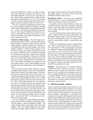 study [24], though this continues to a topic of discus-
sion in the sequencing community. The amount of sam-
ple bleeding depends on many factors, like index de-
sign, cluster density, sample diversity, and the underly-
ing sequencing technology [25, 27, 33]. This situation
is known to create a problem with the detection of rare
genetic variants, like genetic markers for cancer [19].
The rise in outsourced sequencing at external facili-
ties, which multiplex samples from different, untrusted
sources creates opportunities for side channel attacks that
are — to date — previously unconsidered by the genomic
sciences. Since sample bleeding is bidirectional, an at-
tacker could gather reads from other indices to reveal
sensitive information or send data to other indices to cor-
rupt or modify their results.
Evaluation of Data Leakage. We can leverage our se-
quencing results from Section 3 to better understand the
security impact and amount of data leakage caused by
sample bleeding. When the exploit was sequenced, it
was multiplexed with seven other samples. One of these
samples contained 1.5 million unique sequences, each
150 base pairs long; this sample is denoted as the tar-
get sample. With permission, we obtained the FASTQ
ﬁle associated with the target sample’s index after the
sequences were demultiplexed. Using the two FASTQ
ﬁles, one from the target sample and the other from the
exploit, we sought a rough estimate of side channel ef-
fects. We note that all samples were sequenced using
6 nucleotide indices, so the sample bleeding rate may
be higher than other conﬁgurations, like 8 nucleotide in-
dices.
We assume that only the exploit sequence is attacker
controlled and that attackers receive only demultiplexed
results from the index of the exploit sample. To analyze
their ability to pull information from other indices, we
examined misassigned reads associated with the target
sample in the exploit FASTQ ﬁle. There were 112 reads
that aligned to sequences that came from the target sam-
ple. Two of them originated from the same sequence,
so a total of 111 unique, 150 base pair sequences were
leaked into the exploit FASTQ ﬁle. The quality of these
reads was high; 68 of them were a perfect match (60.7%),
and 103 had an edit distance of less than 2 (92.0%). Of
the 235 million bases represented in the target sample,
16,521 were recoverable in the exploit FASTQ ﬁle — for
context, the human genome contains around 3.2 billion
bases — and, in total, 0.007% of the data was recover-
able from the target sample.
If we now consider the sample bleeding side channel
in the reverse direction, an attacker could modify the re-
sults that appear in other demultiplexed samples. The
exploit sample contains many copies of the same short
sequence. Thus, any sample bleeding from the exploit
sample into the target sample resembles an attacker try-
ing to inject a single sequence into the target FASTQ ﬁle.
The exploit sequence was found 37 times in the target
FASTQ ﬁle (30 times with no errors).
Hypothetical Attacks. Now that we have established
sample bleeding as a source of information leakage, we
propose attacks that leverage this side channel.
An attacker could use sample bleeding to inject spe-
ciﬁc DNA sequence reads into concurrently sequenced
samples. These reads could contain malicious code or be
used to confuse subsequent downstream analysis (e.g.,
variant calling).
Any reads which bleed from other samples into the at-
tacker’s sample could reveal sensitive information, like
the identity of those samples. Even low levels of only a
few reads could identify the species of a sample, which
could be commercially sensitive in domains like drug
discovery.
Another risk of multiplexing, similar to sample bleed-
ing, is that an attacker may be able to sabotage an en-
tire sequencing run. Most next-generation sequencers
are calibrated to sequence biological DNA; they expect
to see close to a 1:1:1:1 ratio of A:C:G:T. If one of the
samples has low-diversity (a homogenous DNA sample),
the read quality will suffer for all samples, and in ex-
treme cases, the run could fail altogether. This could be
induced with a high-concentration of the same sequence.
Previous experiments by this group showed that if iden-
tical sequences compose more than roughly 25% of the
total DNA, run quality deteriorated.
Summary. The read errors we encountered while de-
veloping the exploit in Section 3 caused us to reﬂect
upon their origin, meaning, and implications. While the
genome sciences community has measured rough esti-
mates of sample bleeding, ours may be the ﬁrst research
to consider bleedover from an adversarial perspective
and ask, for example, how much information is leaked
and whether it is possible to push speciﬁc data into an-
other party’s sequencing ﬁles.
6 Software Security Analysis
Having evaluated the potential security threats for mali-
ciously crafted synthetic DNA in Sections 3-4, as well as
information leakage channels in Section 5, we now eval-
uate the software security practices of the larger bioin-
formatics pipeline. Speciﬁcally, we evaluate the secu-
rity practices of common NGS programs to better under-
stand the risks of DNA-based or other exploits in the real
analysis pipeline. Although used broadly by biology re-
searchers, many of these programs are written by small
research groups and thus have likely not been subjected
to serious adversarial pressure. We therefore hypothesize
that the rate of serious vulnerabilities will be higher here
than in more mature software (e.g., Internet services).
 