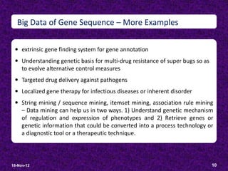 Big Data of Gene Sequence – More Examples

  extrinsic gene finding system for gene annotation
  Understanding genetic basis for multi-drug resistance of super bugs so as
     to evolve alternative control measures
  Targeted drug delivery against pathogens
  Localized gene therapy for infectious diseases or inherent disorder
  String mining / sequence mining, itemset mining, association rule mining
     – Data mining can help us in two ways. 1) Understand genetic mechanism
     of regulation and expression of phenotypes and 2) Retrieve genes or
     genetic information that could be converted into a process technology or
     a diagnostic tool or a therapeutic technique.



18-Nov-12                                                                      10
 